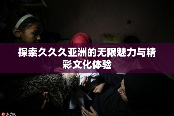 探索久久久亚洲的无限魅力与精彩文化体验