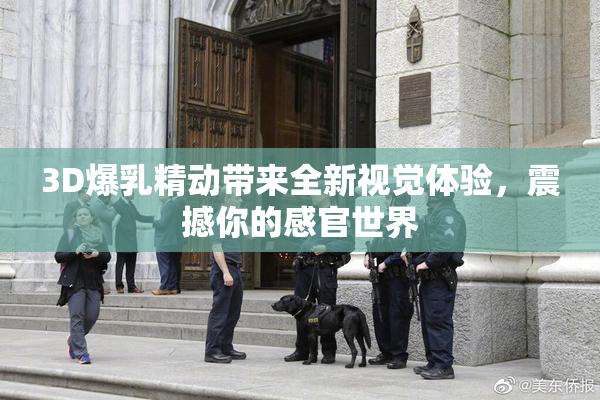 3D爆乳精动带来全新视觉体验，震撼你的感官世界
