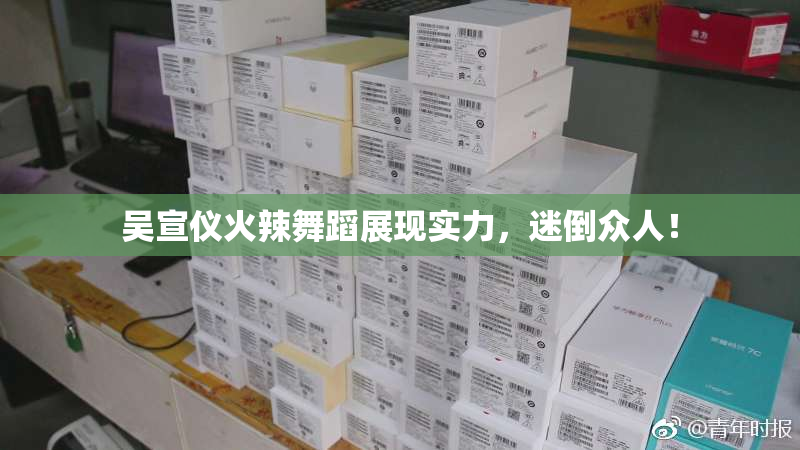 吴宣仪火辣舞蹈展现实力，迷倒众人！