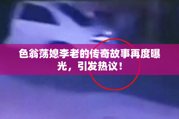 色翁荡媳李老的传奇故事再度曝光，引发热议！