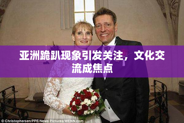 亚洲跪趴现象引发关注，文化交流成焦点