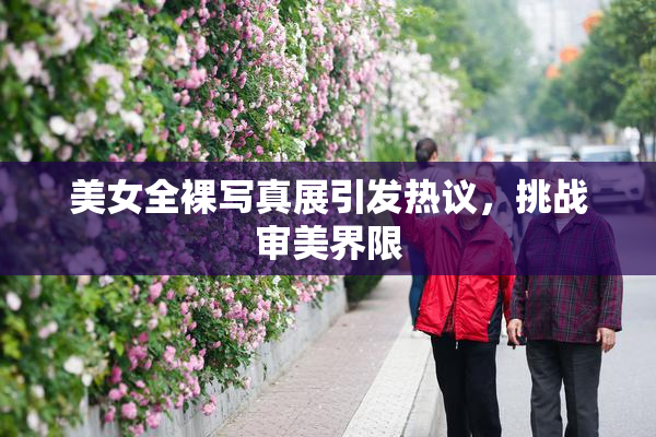 美女全裸写真展引发热议，挑战审美界限