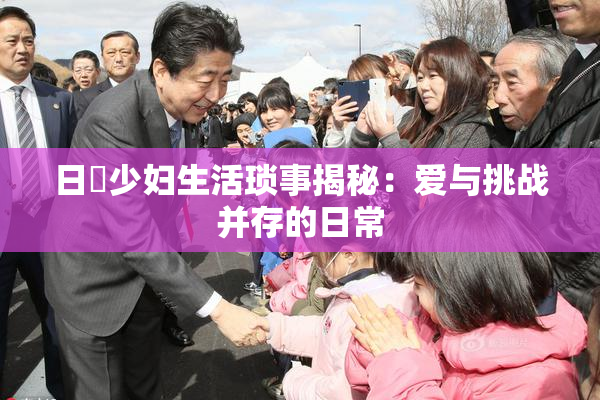 日夲少妇生活琐事揭秘：爱与挑战并存的日常