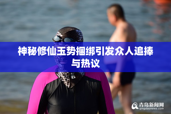 神秘修仙玉势捆绑引发众人追捧与热议