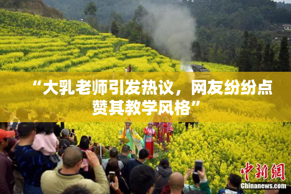 “大乳老师引发热议，网友纷纷点赞其教学风格”