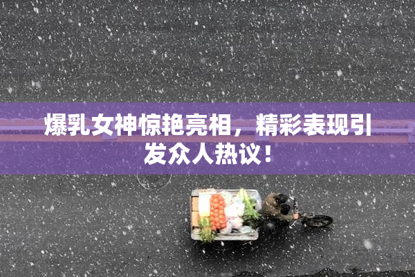 爆乳女神惊艳亮相，精彩表现引发众人热议！