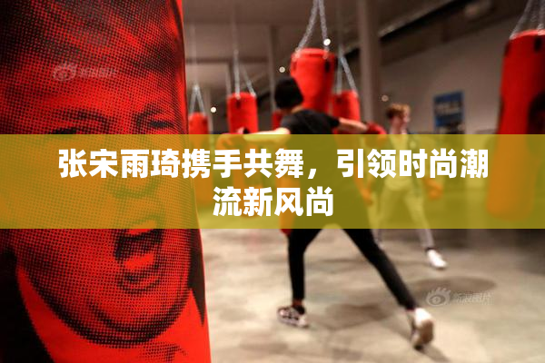 张宋雨琦携手共舞，引领时尚潮流新风尚