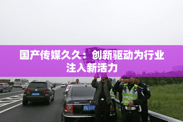 国产传媒久久：创新驱动为行业注入新活力