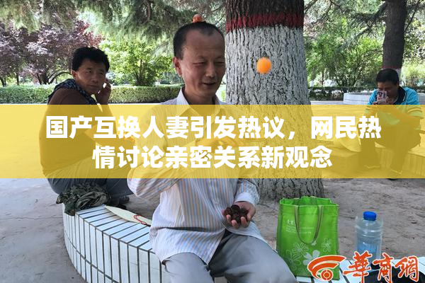 国产互换人妻引发热议，网民热情讨论亲密关系新观念