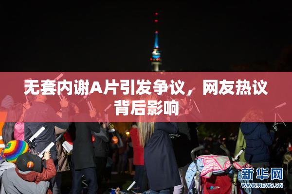 无套内谢A片引发争议，网友热议背后影响