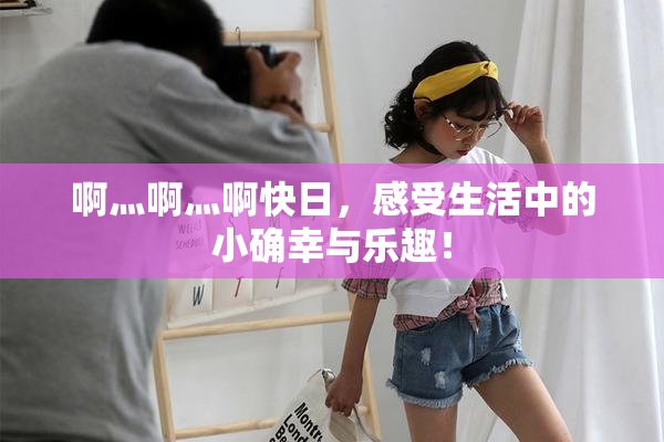 啊灬啊灬啊快日，感受生活中的小确幸与乐趣！