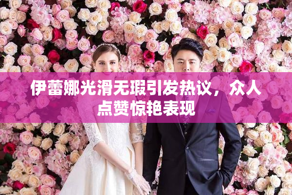 伊蕾娜光滑无瑕引发热议，众人点赞惊艳表现