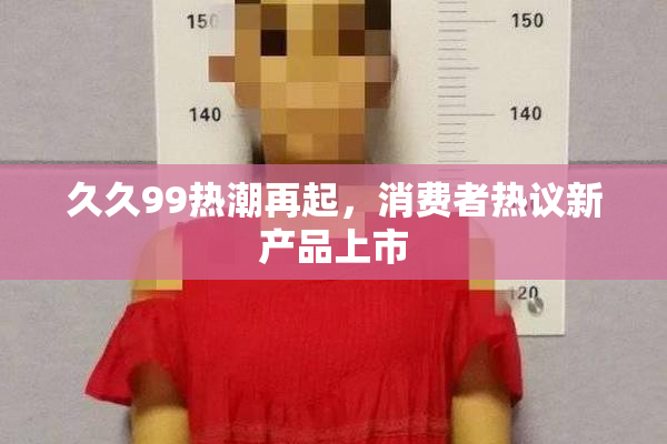 久久99热潮再起，消费者热议新产品上市