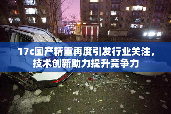 17c国产精重再度引发行业关注，技术创新助力提升竞争力