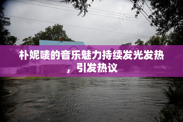 朴妮唛的音乐魅力持续发光发热，引发热议