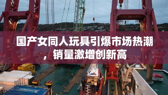 国产女同人玩具引爆市场热潮，销量激增创新高