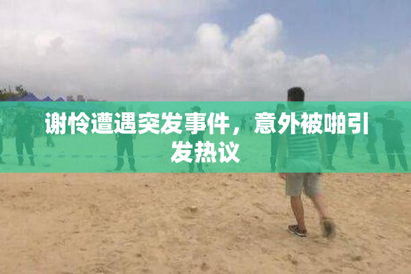 谢怜遭遇突发事件，意外被啪引发热议