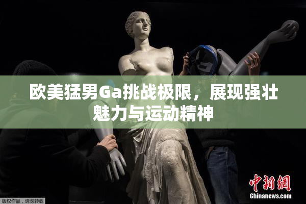 欧美猛男Ga挑战极限，展现强壮魅力与运动精神