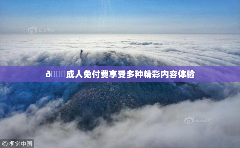 🔞成人免付费享受多种精彩内容体验