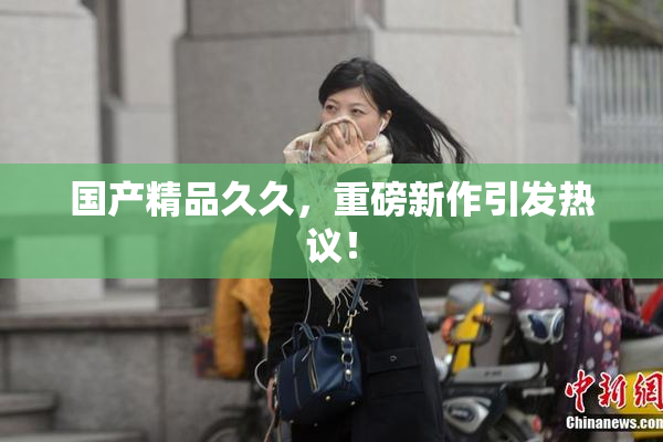 国产精品久久，重磅新作引发热议！