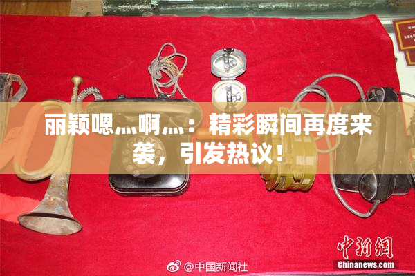 丽颖嗯灬啊灬：精彩瞬间再度来袭，引发热议！