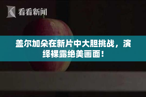 盖尔加朵在新片中大胆挑战，演绎裸露绝美画面！