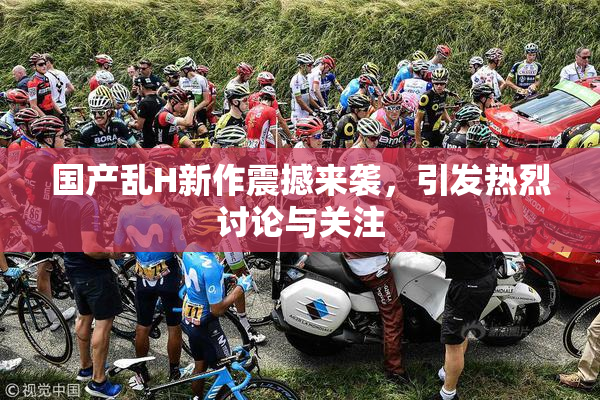 国产乱H新作震撼来袭，引发热烈讨论与关注