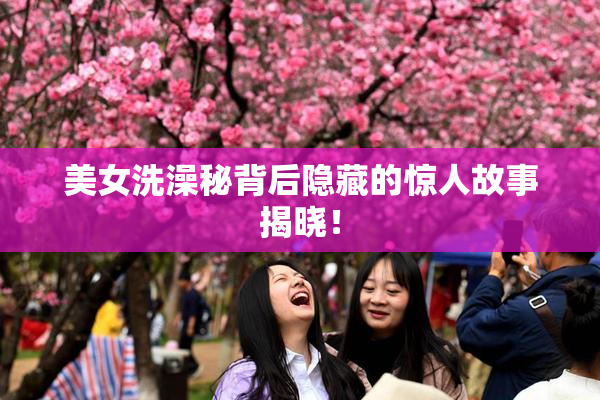 美女洗澡秘背后隐藏的惊人故事揭晓！
