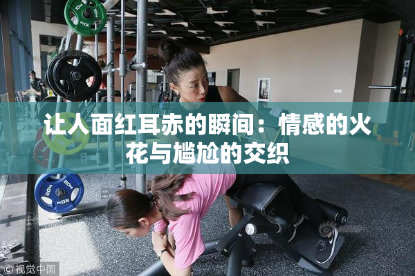 让人面红耳赤的瞬间：情感的火花与尴尬的交织