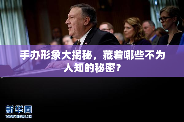 手办形象大揭秘，藏着哪些不为人知的秘密？