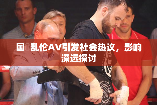国產乱伦AV引发社会热议，影响深远探讨