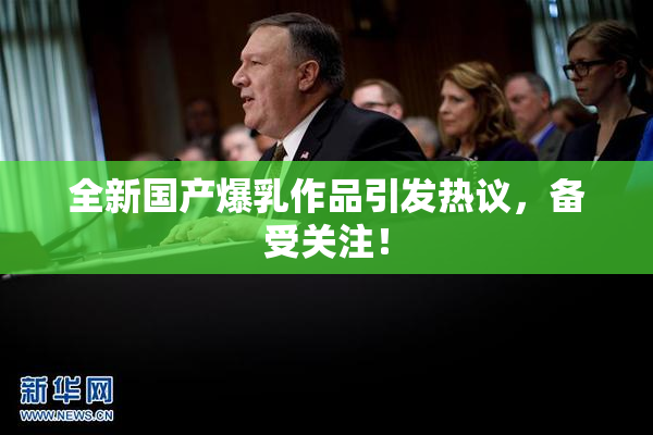 全新国产爆乳作品引发热议，备受关注！