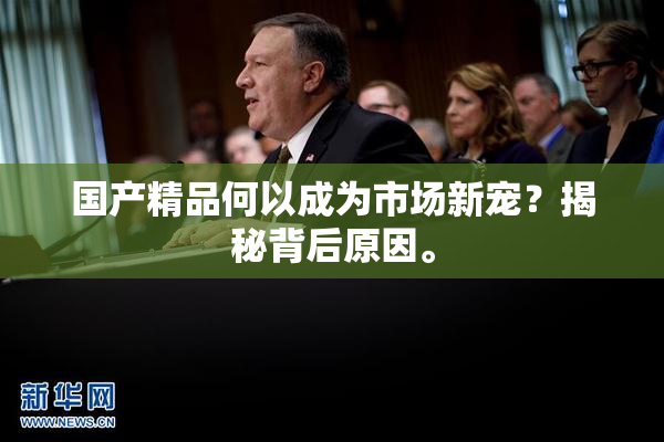 国产精品何以成为市场新宠？揭秘背后原因。