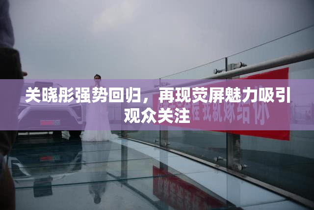 关晓彤强势回归，再现荧屏魅力吸引观众关注