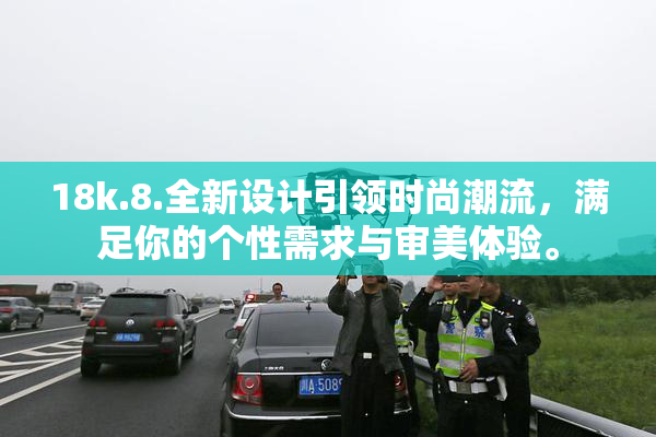 18k.8.全新设计引领时尚潮流，满足你的个性需求与审美体验。