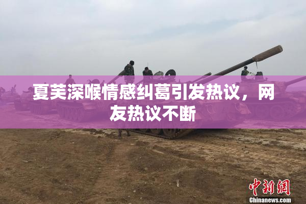 夏芙深喉情感纠葛引发热议，网友热议不断