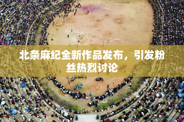 北条麻纪全新作品发布，引发粉丝热烈讨论