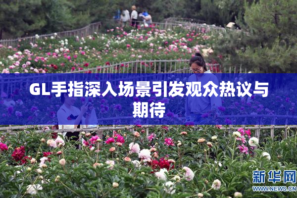 GL手指深入场景引发观众热议与期待