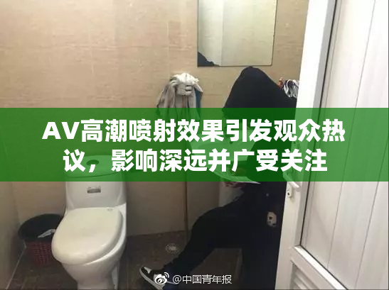 AV高潮喷射效果引发观众热议，影响深远并广受关注