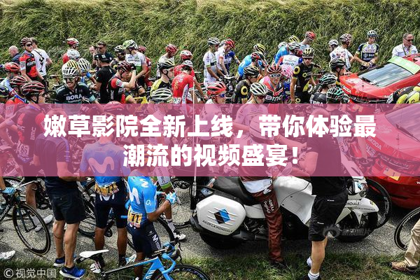 嫩草影院全新上线，带你体验最潮流的视频盛宴！