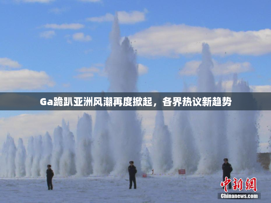 Ga跪趴亚洲风潮再度掀起，各界热议新趋势