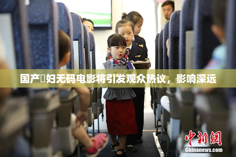 国产婬妇无码电影将引发观众热议，影响深远