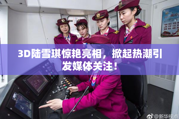3D陆雪琪惊艳亮相，掀起热潮引发媒体关注！