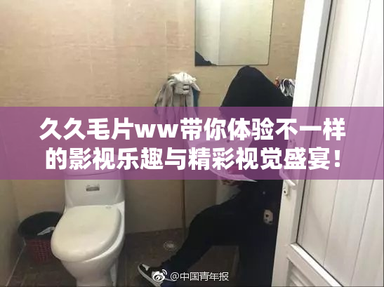 久久毛片ww带你体验不一样的影视乐趣与精彩视觉盛宴！
