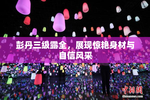 彭丹三级露全，展现惊艳身材与自信风采