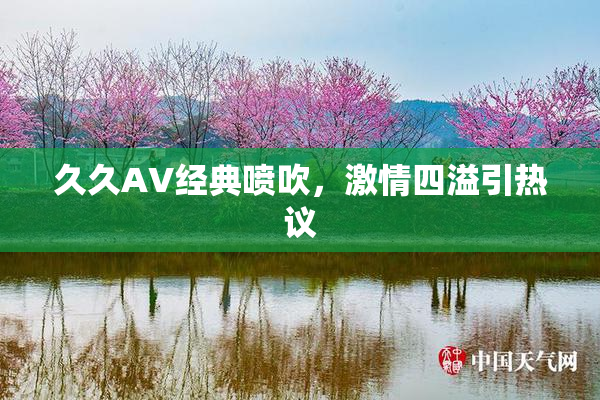 久久AV经典喷吹，激情四溢引热议
