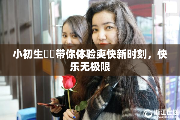 小初生❌‌带你体验爽快新时刻，快乐无极限