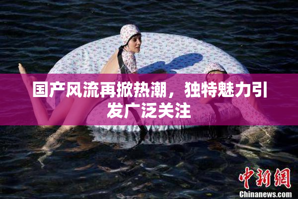 国产风流再掀热潮，独特魅力引发广泛关注