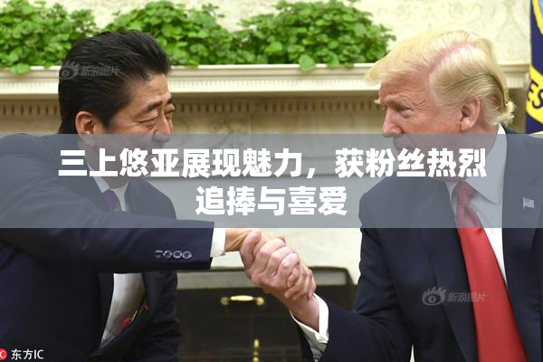 三上悠亚展现魅力，获粉丝热烈追捧与喜爱