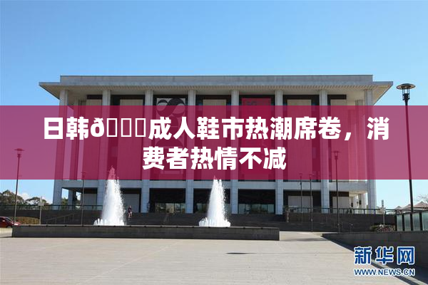 日韩🔞成人鞋市热潮席卷，消费者热情不减